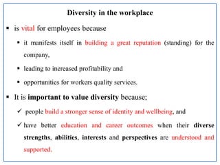 Diversity in the workplace
 is vital for employees because
 it manifests itself in building a great reputation (standing) for the
company,
 leading to increased profitability and
 opportunities for workers quality services.
 It is important to value diversity because;
 people build a stronger sense of identity and wellbeing, and
 have better education and career outcomes when their diverse
strengths, abilities, interests and perspectives are understood and
supported.
 
