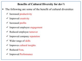 Benefits of Cultural Diversity for dev’t
 The following are some of the benefit of cultural diversities
 Increased productivity
 Improved creativity
 Increased profits
 Improved employee engagement
 Reduced employee turnover
 Improved company reputation
 Wider range of skills
 Improves cultural insights
 Reduced Fear,
 Improved Performance
 