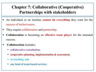 Chapter 7: Collaborative (Cooperative)
Partnerships with stakeholders
 An individual or an institute cannot do everything they want for the
success of inclusiveness.
 They require collaboration and partnership.
 Collaboration is becoming an effective team player for the intended
success.
 Collaboration includes:
 collaborative consultation,
 cooperative planning, implementation & assessment,
 co-teaching, and
 any kind of team-based services.
 