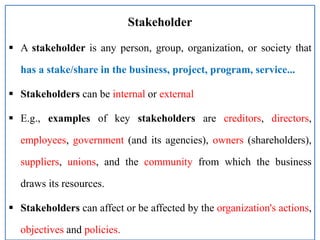 Stakeholder
 A stakeholder is any person, group, organization, or society that
has a stake/share in the business, project, program, service...
 Stakeholders can be internal or external
 E.g., examples of key stakeholders are creditors, directors,
employees, government (and its agencies), owners (shareholders),
suppliers, unions, and the community from which the business
draws its resources.
 Stakeholders can affect or be affected by the organization's actions,
objectives and policies.
 