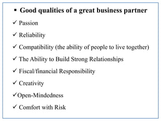  Good qualities of a great business partner
 Passion
 Reliability
 Compatibility (the ability of people to live together)
 The Ability to Build Strong Relationships
 Fiscal/financial Responsibility
 Creativity
Open-Mindedness
 Comfort with Risk
 