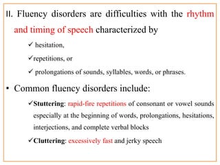II. Fluency disorders are difficulties with the rhythm
and timing of speech characterized by
 hesitation,
repetitions, or
 prolongations of sounds, syllables, words, or phrases.
• Common fluency disorders include:
Stuttering: rapid-fire repetitions of consonant or vowel sounds
especially at the beginning of words, prolongations, hesitations,
interjections, and complete verbal blocks
Cluttering: excessively fast and jerky speech
 