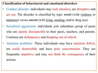 Classification of behavioural and emotional disorders
• Conduct disorder: individuals may seek attention, are disruptive and
act out. The disorder is classified by type: overt (with violence or
tantrums) versus covert (with lying, stealing, and/or drug use).
• Socialized aggression: individuals join subculture group of peers
who are openly disrespectful to their peers, teachers, and parents.
Common are delinquency and dropping out of school.
• Attention problems- These individuals may have attention deficit,
are easily destructible and have poor concentration. They are
frequently impulsive and may not think the consequence of their
actions.
 