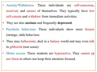 • Anxiety/Withdrawn- These individuals are self-conscious,
reserved, and unsure of themselves. They typically have low
self-esteem and withdraw from immediate activities.
• They are also anxious and frequently depressed.
• Psychotic behaviour: These individuals show more bizarre
(strange, odd) behaviour.
• They may hallucinate, deal in a fantasy world and may even talk
in gibberish (non sense)
• Motor excess: These students are hyperactive. They cannot sit
nor listen to others nor keep their attention focused.
 
