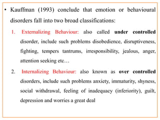• Kauffman (1993) conclude that emotion or behavioural
disorders fall into two broad classifications:
1. Externalizing Behaviour: also called under controlled
disorder, include such problems disobedience, disruptiveness,
fighting, tempers tantrums, irresponsibility, jealous, anger,
attention seeking etc…
2. Internalizing Behaviour: also known as over controlled
disorders, include such problems anxiety, immaturity, shyness,
social withdrawal, feeling of inadequacy (inferiority), guilt,
depression and worries a great deal
 