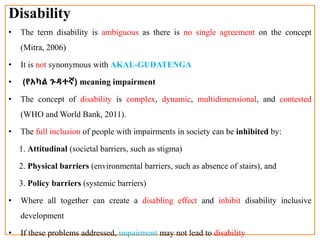 Disability
• The term disability is ambiguous as there is no single agreement on the concept
(Mitra, 2006)
• It is not synonymous with AKAL-GUDATENGA
• (የአካል ጉዳተኛ) meaning impairment
• The concept of disability is complex, dynamic, multidimensional, and contested
(WHO and World Bank, 2011).
• The full inclusion of people with impairments in society can be inhibited by:
1. Attitudinal (societal barriers, such as stigma)
2. Physical barriers (environmental barriers, such as absence of stairs), and
3. Policy barriers (systemic barriers)
• Where all together can create a disabling effect and inhibit disability inclusive
development
• If these problems addressed, impairment may not lead to disability
 