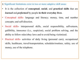 2. Significant limitations exist in two or more adaptive skill areas:
• It is the collection of conceptual, social, and practical skills that are
learned and performed by people in their everyday lives.
• Conceptual skills- language and literacy; money, time, and number
concepts; and self-direction.
• Social skills- interpersonal skills, social responsibility, self-esteem,
gullibility, innocence (i.e., suspicion), social problem solving, and the
ability to follow rules/obey laws and to avoid being victimized.
• Practical skills- activities of daily living (personal care), occupational
skills, healthcare, travel/transportation, schedules/routines, safety, use of
money, use of the telephone.
 