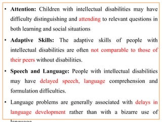 • Attention: Children with intellectual disabilities may have
difficulty distinguishing and attending to relevant questions in
both learning and social situations
• Adaptive Skills: The adaptive skills of people with
intellectual disabilities are often not comparable to those of
their peers without disabilities.
• Speech and Language: People with intellectual disabilities
may have delayed speech, language comprehension and
formulation difficulties.
• Language problems are generally associated with delays in
language development rather than with a bizarre use of
 