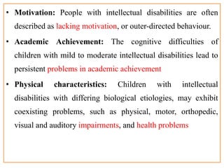 • Motivation: People with intellectual disabilities are often
described as lacking motivation, or outer-directed behaviour.
• Academic Achievement: The cognitive difficulties of
children with mild to moderate intellectual disabilities lead to
persistent problems in academic achievement
• Physical characteristics: Children with intellectual
disabilities with differing biological etiologies, may exhibit
coexisting problems, such as physical, motor, orthopedic,
visual and auditory impairments, and health problems
 