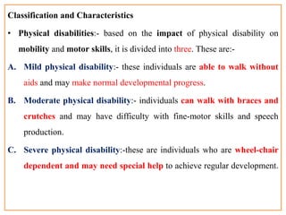 Classification and Characteristics
• Physical disabilities:- based on the impact of physical disability on
mobility and motor skills, it is divided into three. These are:-
A. Mild physical disability:- these individuals are able to walk without
aids and may make normal developmental progress.
B. Moderate physical disability:- individuals can walk with braces and
crutches and may have difficulty with fine-motor skills and speech
production.
C. Severe physical disability:-these are individuals who are wheel-chair
dependent and may need special help to achieve regular development.
 