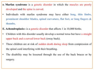 D. Marfan syndrome is a genetic disorder in which the muscles are poorly
developed and the spine is curved.
• Individuals with marfan syndrome may have either long, thin limbs,
prominent shoulder blades, spinal curvature, flat feet, or long fingers &
thumbs.
E. Achondroplasis:- is a genetic disorder that affects 1 in 10,000 births.
• Children with this disorder usually develop a normal torso but have a straight
upper back and a curved lower back (sway back).
• These children are at risk of sudden death during sleep from compression of
the spinal cord interfering with their breathing.
• The disability may be lessened through the use of the back braces or by
surgery.
 