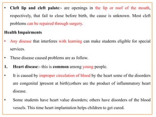 • Cleft lip and cleft palate:- are openings in the lip or roof of the mouth,
respectively, that fail to close before birth, the cause is unknown. Most cleft
problems can be repaired through surgery.
Health Impairments
• Any disease that interferes with learning can make students eligible for special
services.
• These disease caused problems are as follow.
1. Heart disease:- this is common among young people.
• It is caused by improper circulation of blood by the heart some of the disorders
are congenital )present at birth);others are the product of inflammatory heart
disease.
• Some students have heart value disorders; others have disorders of the blood
vessels. This time heart implantation helps children to get cured.
 