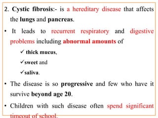 2. Cystic fibrosis:- is a hereditary disease that affects
the lungs and pancreas.
• It leads to recurrent respiratory and digestive
problems including abnormal amounts of
 thick mucus,
sweet and
saliva.
• The disease is so progressive and few who have it
survive beyond age 20.
• Children with such disease often spend significant
 