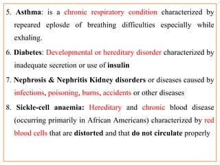5. Asthma: is a chronic respiratory condition characterized by
repeared eplosde of breathing difficulties especially while
exhaling.
6. Diabetes: Developmental or hereditary disorder characterized by
inadequate secretion or use of insulin
7. Nephrosis & Nephritis Kidney disorders or diseases caused by
infections, poisoning, burns, accidents or other diseases
8. Sickle-cell anaemia: Hereditary and chronic blood disease
(occurring primarily in African Americans) characterized by red
blood cells that are distorted and that do not circulate properly
 