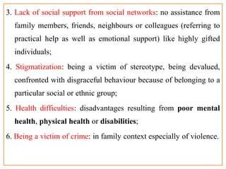 3. Lack of social support from social networks: no assistance from
family members, friends, neighbours or colleagues (referring to
practical help as well as emotional support) like highly gifted
individuals;
4. Stigmatization: being a victim of stereotype, being devalued,
confronted with disgraceful behaviour because of belonging to a
particular social or ethnic group;
5. Health difficulties: disadvantages resulting from poor mental
health, physical health or disabilities;
6. Being a victim of crime: in family context especially of violence.
 