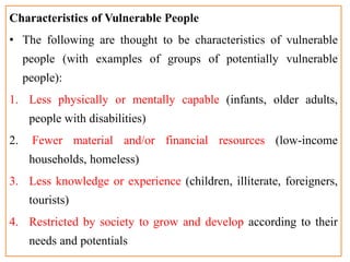 Characteristics of Vulnerable People
• The following are thought to be characteristics of vulnerable
people (with examples of groups of potentially vulnerable
people):
1. Less physically or mentally capable (infants, older adults,
people with disabilities)
2. Fewer material and/or financial resources (low-income
households, homeless)
3. Less knowledge or experience (children, illiterate, foreigners,
tourists)
4. Restricted by society to grow and develop according to their
needs and potentials
 