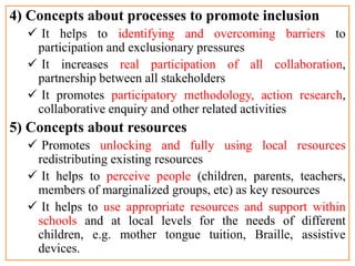 4) Concepts about processes to promote inclusion
 It helps to identifying and overcoming barriers to
participation and exclusionary pressures
 It increases real participation of all collaboration,
partnership between all stakeholders
 It promotes participatory methodology, action research,
collaborative enquiry and other related activities
5) Concepts about resources
 Promotes unlocking and fully using local resources
redistributing existing resources
 It helps to perceive people (children, parents, teachers,
members of marginalized groups, etc) as key resources
 It helps to use appropriate resources and support within
schools and at local levels for the needs of different
children, e.g. mother tongue tuition, Braille, assistive
devices.
 
