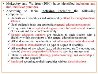 • McLeskey and Waldron (2000) have identified inclusion and
non-inclusive practices.
• According to them inclusion includes the following
components:
 Students with disabilities and vulnerability attend their neighbourhood
schools
 Each student is in an age-appropriate general education classroom
 Every student is accepted and regarded as a full and valued member
of the class and the school community.
 Special education supports are provided to each student with a
disability within the context of the general education classroom.
 All students receive an education that addresses their individual need
 No student is excluded based on type or degree of disability.
 All members of the school (e.g., administration, staff, students, and
parents) promote cooperative/collaborative teaching arrangement
 There is school-based planning, problem-solving, and ownership of
all students and programs
 Employed according to their capacities without discriminations
 