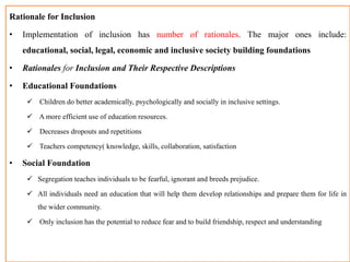 Rationale for Inclusion
• Implementation of inclusion has number of rationales. The major ones include:
educational, social, legal, economic and inclusive society building foundations
• Rationales for Inclusion and Their Respective Descriptions
• Educational Foundations
 Children do better academically, psychologically and socially in inclusive settings.
 A more efficient use of education resources.
 Decreases dropouts and repetitions
 Teachers competency( knowledge, skills, collaboration, satisfaction
• Social Foundation
 Segregation teaches individuals to be fearful, ignorant and breeds prejudice.
 All individuals need an education that will help them develop relationships and prepare them for life in
the wider community.
 Only inclusion has the potential to reduce fear and to build friendship, respect and understanding
 