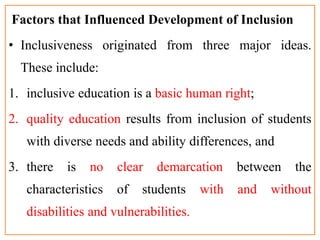Factors that Influenced Development of Inclusion
• Inclusiveness originated from three major ideas.
These include:
1. inclusive education is a basic human right;
2. quality education results from inclusion of students
with diverse needs and ability differences, and
3. there is no clear demarcation between the
characteristics of students with and without
disabilities and vulnerabilities.
 