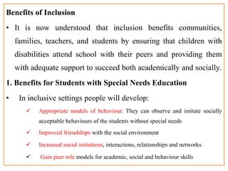 Benefits of Inclusion
• It is now understood that inclusion benefits communities,
families, teachers, and students by ensuring that children with
disabilities attend school with their peers and providing them
with adequate support to succeed both academically and socially.
1. Benefits for Students with Special Needs Education
• In inclusive settings people will develop:
 Appropriate models of behaviour. They can observe and imitate socially
acceptable behaviours of the students without special needs
 Improved friendships with the social environment
 Increased social initiations, interactions, relationships and networks
 Gain peer role models for academic, social and behaviour skills
 
