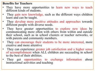 Benefits for Teachers
• They have more opportunities to learn new ways to teach
different kinds of students.
• They gain new knowledge, such as the different ways children
learn and can be taught.
• They develop more positive attitudes and approaches towards
different people with diverse needs.
• They have greater opportunities to explore new ideas by
communicating more often with others from within and outside
their school, such as in school clusters or teacher networks, or
with parents and community members.
• They can encourage their students to be more interested, more
creative and more attentive
• They can experience greater job satisfaction and a higher sense
of accomplishment when ALL children are succeeding in school
to the best of their abilities.
• They get opportunities to exchange information about
instructional activities and teaching
 