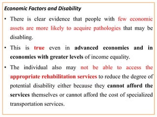 Economic Factors and Disability
• There is clear evidence that people with few economic
assets are more likely to acquire pathologies that may be
disabling.
• This is true even in advanced economies and in
economies with greater levels of income equality.
• The individual also may not be able to access the
appropriate rehabilitation services to reduce the degree of
potential disability either because they cannot afford the
services themselves or cannot afford the cost of specialized
transportation services.
 
