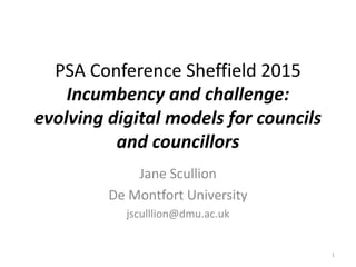 PSA Conference Sheffield 2015
Incumbency and challenge:
evolving digital models for councils
and councillors
Jane Scullion
De Montfort University
jsculllion@dmu.ac.uk
1
 