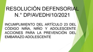 RESOLUCIÓN DEFENSORIAL
N.° DP/AVEDH/10/2021
INCUMPLIMIENTO DEL ARTÍCULO 23 DEL
CÓDIGO NIÑA, NIÑO Y ADOLESCENTE
ACCIONES PARA LA PREVENCIÓN DEL
EMBARAZO ADOLESCENTE
 
