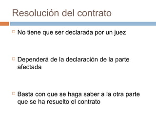 Resolución del contrato






No tiene que ser declarada por un juez

Dependerá de la declaración de la parte
afectada

Basta con que se haga saber a la otra parte
que se ha resuelto el contrato

 