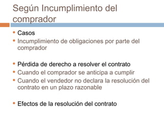 Según Incumplimiento del
comprador
Casos
 Incumplimiento de obligaciones por parte del
comprador


Pérdida de derecho a resolver el contrato
 Cuando el comprador se anticipa a cumplir
 Cuando el vendedor no declara la resolución del
contrato en un plazo razonable




Efectos de la resolución del contrato

 