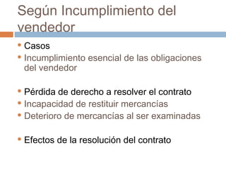 Según Incumplimiento del
vendedor
Casos
 Incumplimiento esencial de las obligaciones
del vendedor


Pérdida de derecho a resolver el contrato
 Incapacidad de restituir mercancías
 Deterioro de mercancías al ser examinadas




Efectos de la resolución del contrato

 