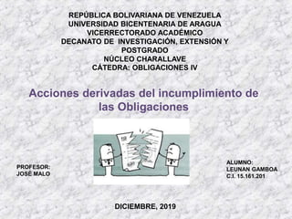 REPÚBLICA BOLIVARIANA DE VENEZUELA
UNIVERSIDAD BICENTENARIA DE ARAGUA
VICERRECTORADO ACADÉMICO
DECANATO DE INVESTIGACIÓN, EXTENSIÓN Y
POSTGRADO
NÚCLEO CHARALLAVE
CÁTEDRA: OBLIGACIONES IV
ALUMNO:
LEUNAN GAMBOA
C.I. 15.161.201
PROFESOR:
JOSÉ MALO
DICIEMBRE, 2019
Acciones derivadas del incumplimiento de
las Obligaciones
 
