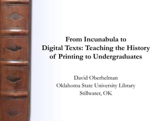 From Incunabula to
Digital Texts: Teaching the History
of Printing to Undergraduates
David Oberhelman
Oklahoma State University Library
Stillwater, OK

 