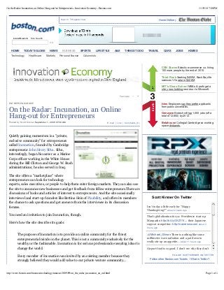 11/19/10 7:08 PMOn the Radar: Incunation, an Online Hang-out for Entrepreneurs - Innovation Economy - Boston.com
Page 1 of 4http://www.boston.com/business/technology/innoeco/2009/09/on_the_radar_incunation_an_onl.html
E-mail | Link | Comments (0)
Text size – +
ENTREPRENEURSHIP
On the Radar: Incunation, an Online
Hang-out for Entrepreneurs
Posted by Scott Kirsner September 1, 2009 07:30 AM
Quietly gaining momentum is a "private,
exclusive community" for entrepreneurs
called Incunation, founded by Cambridge
entrepreneur John Henry Silva. Silva,
interestingly, began his career as a Marine
Corps officer working in the White House
during the Bill Clinton and George W. Bush
administrations; he also served in Iraq.
The site offers a "marketplace" where
entrepreneurs can look for technology
experts, sales executives, or people to help them enter foreign markets. They can also use
the site to announce new businesses and get feedback from fellow entrepreneurs.There are
discussions of books and articles of interest to entrepreneurs. And the site occasionally
interviews local start-up founders like Bettina Hein of Pixability, and offers its members
the chance to ask questions and get answers from the interviewee in its discussion
forums.
You need an invitation to join Incunation, though.
Here's how the site describes its goals:
The purpose of Incunation is to provide an online community for the finest
entrepreneurial minds on the planet. This is not a community exclusively for the
wealthy or the fashionable. Incunation is for serious professionals executing ideas to
change the world.
Every member of Incunation was invited by an existing member because they
strongly believed they would add value to our private venture community...
GO
Local Search Site Search
|Sign In Register now Home Delivery
Technology Healthcare Markets Personal finance Columnists
CSN Stores Eclectic e-commerce co. hiring
100 more people by the end of 2010.
Third Rock Seeking $400M, Back Bay life
sciences VCs rake in $426M.
MIT's Sloan School MBAs & profs get a
shiny new building next door to Microsoft.
Ivies Employers say they prefer applicants
from public universities.
Genzyme Biotech will lop 1,000 jobs (off a
total of 12,800) by 2012.
Betahouse Collegial Cambridge co-working
space disbands.
Scott Kirsner On Twitter
FOLLOW SCOTTKIRSNER ON TWITTER
Follow other Boston.com Tweets What is Twitter?
Isn't today a little early for "Happy
Thanksgiving?" about 2 hours ago
That's globalization for ya: Providence start-up
Manpacks: http://bit.ly/3XZYYi ... their Japanese
copycat competitor: http://nanrenwa.com about 3
hours ago
.@Michael_Gilman There is nothing like some
millimeter wave radiation and a pat down to
really stir up an appetite... about 11 hours ago
Airport food is so good. I don't see why they don't
charge more for it. [At Logan, on the way to LA.]
|
HOME TODAY'S GLOBE NEWS BUSINESS SPORTS LIFESTYLE A&E THINGS TO DO TRAVEL CARS JOBS HOMES
 