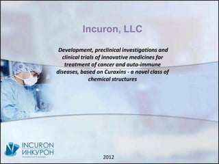 Incuron, LLC

 Development, preclinical investigations and
  clinical trials of innovative medicines for
   treatment of cancer and auto-immune
diseases, based on Curaxins - a novel class of
               chemical structures




                   2012
 