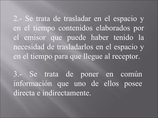 2.- Se trata de trasladar en el espacio y en el tiempo contenidos elaborados por el emisor que puede haber tenido la necesidad de trasladarlos en el espacio y en el tiempo para que llegue al receptor. 3.- Se trata de poner en común información que uno de ellos posee directa e indirectamente. 