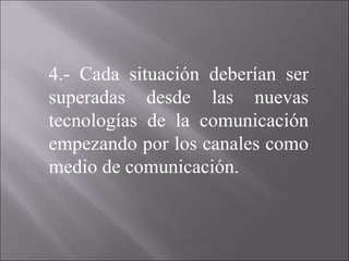 4.- Cada situación deberían ser superadas desde las nuevas tecnologías de la comunicación empezando por los canales como medio de comunicación. 