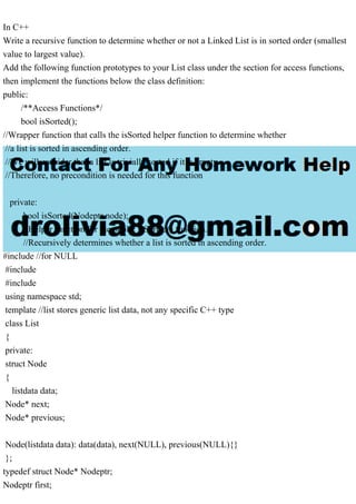 In C++
Write a recursive function to determine whether or not a Linked List is in sorted order (smallest
value to largest value).
Add the following function prototypes to your List class under the section for access functions,
then implement the functions below the class definition:
public:
/**Access Functions*/
bool isSorted();
//Wrapper function that calls the isSorted helper function to determine whether
//a list is sorted in ascending order.
//We will consider that a list is trivially sorted if it is empty.
//Therefore, no precondition is needed for this function
private:
bool isSorted(Nodeptr node);
//Helper function for the public isSorted() function.
//Recursively determines whether a list is sorted in ascending order.
#include //for NULL
#include
#include
using namespace std;
template //list stores generic list data, not any specific C++ type
class List
{
private:
struct Node
{
listdata data;
Node* next;
Node* previous;
Node(listdata data): data(data), next(NULL), previous(NULL){}
};
typedef struct Node* Nodeptr;
Nodeptr first;