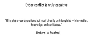 Cyber conflict is truly cognitive
“Offensive cyber operations act most directly on intangibles -- information,
knowledge, ...
