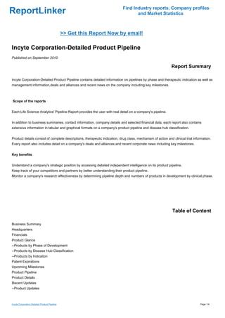 Find Industry reports, Company profiles
ReportLinker                                                                       and Market Statistics



                                               >> Get this Report Now by email!

Incyte Corporation-Detailed Product Pipeline
Published on September 2010

                                                                                                             Report Summary

Incyte Corporation-Detailed Product Pipeline contains detailed information on pipelines by phase and therapeutic indication as well as
management information,deals and alliances and recent news on the company including key milestones.



Scope of the reports


Each Life Science Analytics' Pipeline Report provides the user with real detail on a company's pipeline.


In addition to business summaries, contact information, company details and selected financial data, each report also contains
extensive information in tabular and graphical formats on a company's product pipeline and disease hub classification.


Product details consist of complete descriptions, therapeutic indication, drug class, mechanism of action and clinical trial information.
Every report also includes detail on a company's deals and alliances and recent corporate news including key milestones.


Key benefits


Understand a company's strategic position by accessing detailed independent intelligence on its product pipeline.
Keep track of your competitors and partners by better understanding their product pipeline.
Monitor a company's research effectiveness by determining pipeline depth and numbers of products in development by clinical phase.




                                                                                                              Table of Content

Business Summary
Headquarters
Financials
Product Glance
--Products by Phase of Development
--Products by Disease Hub Classification
--Products by Indication
Patent Expirations
Upcoming Milestones
Product Pipeline
Product Details
Recent Updates
--Product Updates



Incyte Corporation-Detailed Product Pipeline                                                                                     Page 1/4
 