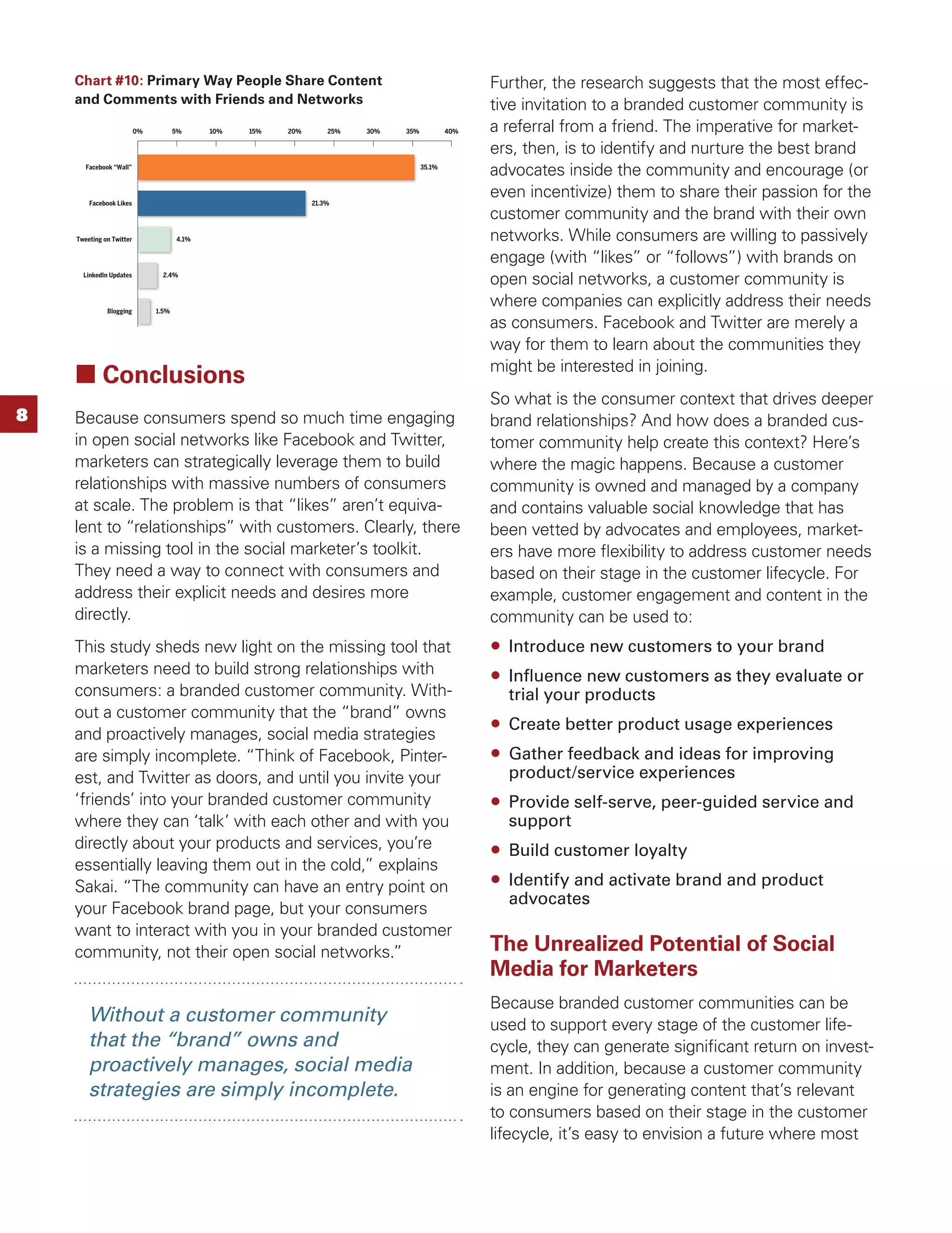 Chart #10: Primary Way People Share Content                                                    Further, the research suggests that the most effec-
    and Comments with Friends and Networks                                                         tive invitation to a branded customer community is
                          0%          5%     10%   15%   20%       25%   30%   35%           40%   a referral from a friend. The imperative for market-
                                                                                                   ers, then, is to identify and nurture the best brand
       Facebook “Wall”                                                               35.1%
                                                                                                   advocates inside the community and encourage (or
        Facebook Likes                                         21.3%
                                                                                                   even incentivize) them to share their passion for the
                                                                                                   customer community and the brand with their own
    Tweeting on Twitter               4.1%                                                         networks. While consumers are willing to passively
                                                                                                   engage (with “likes” or “follows”) with brands on
      LinkedIn Updates           2.4%
                                                                                                   open social networks, a customer community is
              Blogging         1.5%
                                                                                                   where companies can explicitly address their needs
                                                                                                   as consumers. Facebook and Twitter are merely a
                                                                                                   way for them to learn about the communities they
                                                                                                   might be interested in joining.
            Conclusions
                                                                                                   So what is the consumer context that drives deeper
8   Because consumers spend so much time engaging                                                  brand relationships? And how does a branded cus-
    in open social networks like Facebook and Twitter,                                             tomer community help create this context? Here’s
    marketers can strategically leverage them to build                                             where the magic happens. Because a customer
    relationships with massive numbers of consumers                                                community is owned and managed by a company
    at scale. The problem is that “likes” aren’t equiva-                                           and contains valuable social knowledge that has
    lent to “relationships” with customers. Clearly, there                                         been vetted by advocates and employees, market-
    is a missing tool in the social marketer’s toolkit.                                            ers have more ﬂexibility to address customer needs
    They need a way to connect with consumers and                                                  based on their stage in the customer lifecycle. For
    address their explicit needs and desires more                                                  example, customer engagement and content in the
    directly.                                                                                      community can be used to:
    This study sheds new light on the missing tool that                                              Introduce new customers to your brand
    marketers need to build strong relationships with                                                Inﬂuence new customers as they evaluate or
    consumers: a branded customer community. With-                                                   trial your products
    out a customer community that the “brand” owns
                                                                                                     Create better product usage experiences
    and proactively manages, social media strategies
    are simply incomplete. “Think of Facebook, Pinter-                                               Gather feedback and ideas for improving
    est, and Twitter as doors, and until you invite your                                             product/service experiences
    ‘friends’ into your branded customer community                                                   Provide self-serve, peer-guided service and
    where they can ‘talk’ with each other and with you                                               support
    directly about your products and services, you’re                                                Build customer loyalty
    essentially leaving them out in the cold,” explains
    Sakai. “The community can have an entry point on                                                 Identify and activate brand and product
                                                                                                     advocates
    your Facebook brand page, but your consumers
    want to interact with you in your branded customer
    community, not their open social networks.”                                                    The Unrealized Potential of Social
                                                                                                   Media for Marketers
                                                                                                   Because branded customer communities can be
        Without a customer community                                                               used to support every stage of the customer life-
        that the “brand” owns and                                                                  cycle, they can generate signiﬁcant return on invest-
        proactively manages, social media                                                          ment. In addition, because a customer community
        strategies are simply incomplete.                                                          is an engine for generating content that’s relevant
                                                                                                   to consumers based on their stage in the customer
                                                                                                   lifecycle, it’s easy to envision a future where most
 