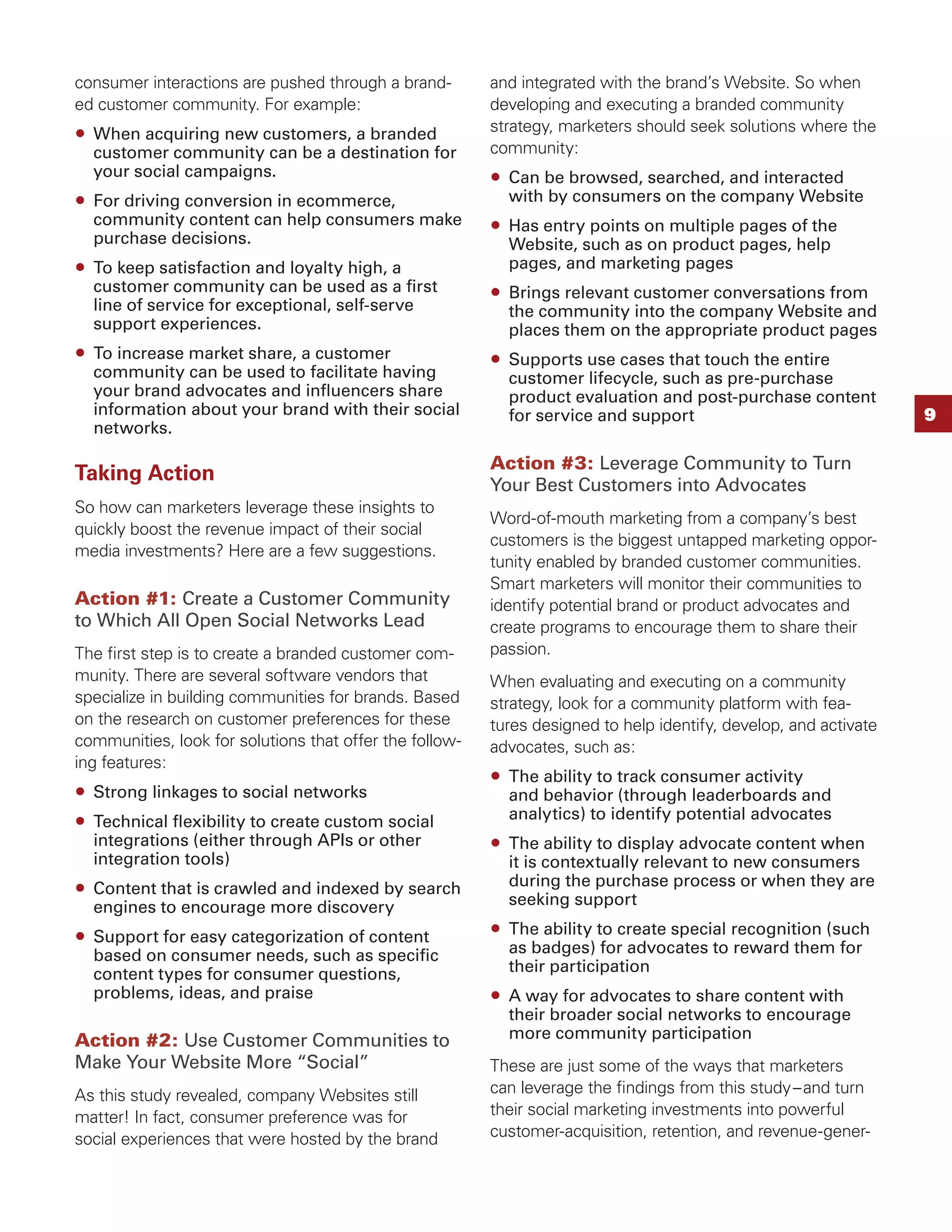 consumer interactions are pushed through a brand-        and integrated with the brand’s Website. So when
ed customer community. For example:                      developing and executing a branded community
  When acquiring new customers, a branded                strategy, marketers should seek solutions where the
  customer community can be a destination for            community:
  your social campaigns.                                   Can be browsed, searched, and interacted
  For driving conversion in ecommerce,                     with by consumers on the company Website
  community content can help consumers make                Has entry points on multiple pages of the
  purchase decisions.                                      Website, such as on product pages, help
  To keep satisfaction and loyalty high, a                 pages, and marketing pages
  customer community can be used as a ﬁrst                 Brings relevant customer conversations from
  line of service for exceptional, self-serve              the community into the company Website and
  support experiences.                                     places them on the appropriate product pages
  To increase market share, a customer                     Supports use cases that touch the entire
  community can be used to facilitate having               customer lifecycle, such as pre-purchase
  your brand advocates and inﬂuencers share                product evaluation and post-purchase content
  information about your brand with their social           for service and support                                9
  networks.

                                                         Action #3: Leverage Community to Turn
Taking Action                                            Your Best Customers into Advocates
So how can marketers leverage these insights to
                                                         Word-of-mouth marketing from a company’s best
quickly boost the revenue impact of their social
                                                         customers is the biggest untapped marketing oppor-
media investments? Here are a few suggestions.
                                                         tunity enabled by branded customer communities.
                                                         Smart marketers will monitor their communities to
Action #1: Create a Customer Community                   identify potential brand or product advocates and
to Which All Open Social Networks Lead                   create programs to encourage them to share their
The ﬁrst step is to create a branded customer com-       passion.
munity. There are several software vendors that          When evaluating and executing on a community
specialize in building communities for brands. Based     strategy, look for a community platform with fea-
on the research on customer preferences for these        tures designed to help identify, develop, and activate
communities, look for solutions that offer the follow-   advocates, such as:
ing features:
                                                           The ability to track consumer activity
  Strong linkages to social networks                       and behavior (through leaderboards and
  Technical ﬂexibility to create custom social             analytics) to identify potential advocates
  integrations (either through APIs or other               The ability to display advocate content when
  integration tools)                                       it is contextually relevant to new consumers
  Content that is crawled and indexed by search            during the purchase process or when they are
  engines to encourage more discovery                      seeking support

  Support for easy categorization of content               The ability to create special recognition (such
  based on consumer needs, such as speciﬁc                 as badges) for advocates to reward them for
  content types for consumer questions,                    their participation
  problems, ideas, and praise                              A way for advocates to share content with
                                                           their broader social networks to encourage
Action #2: Use Customer Communities to                     more community participation
Make Your Website More “Social”                          These are just some of the ways that marketers
As this study revealed, company Websites still           can leverage the ﬁndings from this study – and turn
matter! In fact, consumer preference was for             their social marketing investments into powerful
social experiences that were hosted by the brand         customer-acquisition, retention, and revenue-gener-
 
