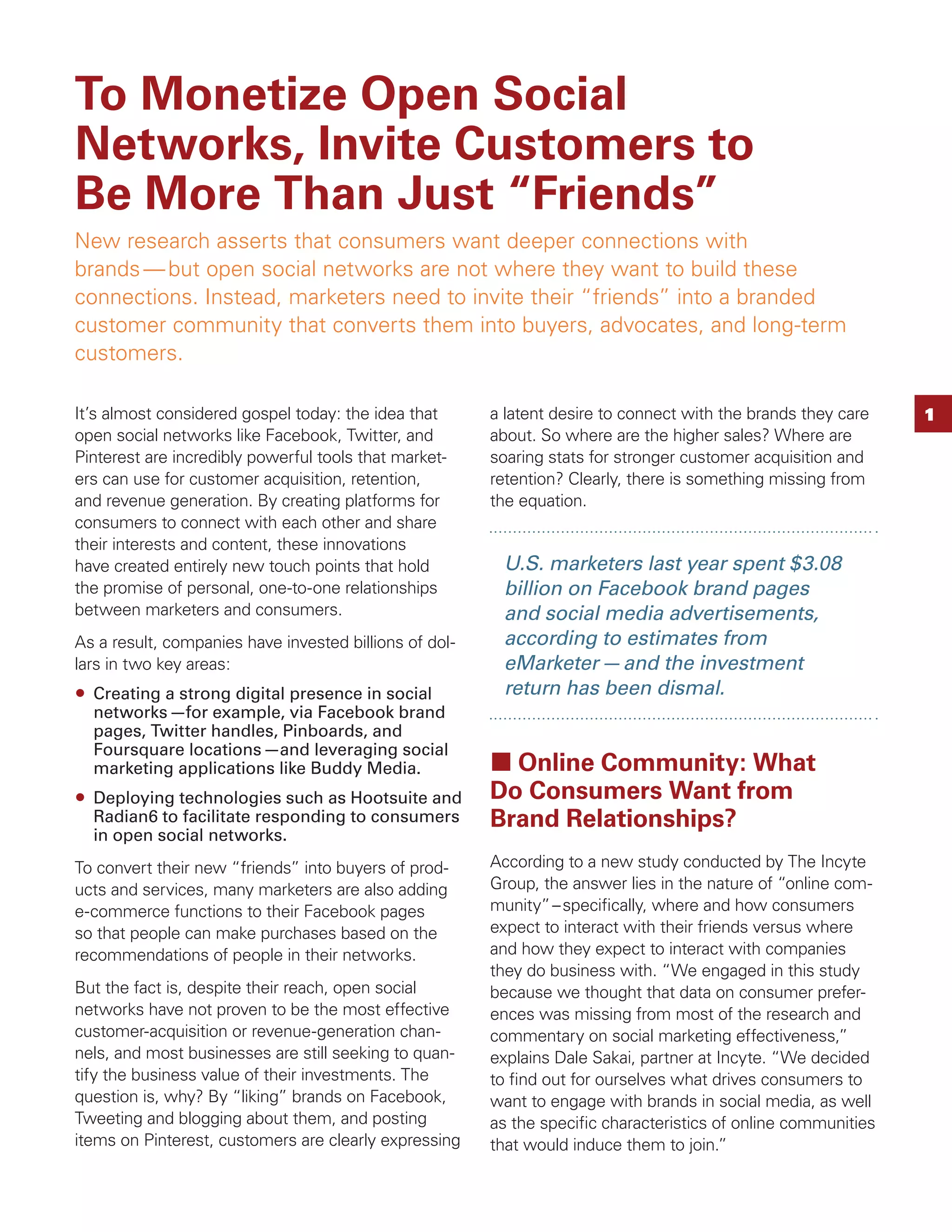 To Monetize Open Social
Networks, Invite Customers to
Be More Than Just “Friends”
New research asserts that consumers want deeper connections with
brands — but open social networks are not where they want to build these
connections. Instead, marketers need to invite their “friends” into a branded
customer community that converts them into buyers, advocates, and long-term
customers.

It’s almost considered gospel today: the idea that      a latent desire to connect with the brands they care   1
open social networks like Facebook, Twitter, and        about. So where are the higher sales? Where are
Pinterest are incredibly powerful tools that market-    soaring stats for stronger customer acquisition and
ers can use for customer acquisition, retention,        retention? Clearly, there is something missing from
and revenue generation. By creating platforms for       the equation.
consumers to connect with each other and share
their interests and content, these innovations
have created entirely new touch points that hold         U.S. marketers last year spent $3.08
the promise of personal, one-to-one relationships        billion on Facebook brand pages
between marketers and consumers.                         and social media advertisements,
As a result, companies have invested billions of dol-    according to estimates from
lars in two key areas:                                   eMarketer — and the investment
  Creating a strong digital presence in social           return has been dismal.
  networks —for example, via Facebook brand
  pages, Twitter handles, Pinboards, and
  Foursquare locations —and leveraging social
  marketing applications like Buddy Media.                Online Community: What
  Deploying technologies such as Hootsuite and          Do Consumers Want from
  Radian6 to facilitate responding to consumers         Brand Relationships?
  in open social networks.
To convert their new “friends” into buyers of prod-     According to a new study conducted by The Incyte
ucts and services, many marketers are also adding       Group, the answer lies in the nature of “online com-
e-commerce functions to their Facebook pages            munity” – speciﬁcally, where and how consumers
so that people can make purchases based on the          expect to interact with their friends versus where
recommendations of people in their networks.            and how they expect to interact with companies
                                                        they do business with. “We engaged in this study
But the fact is, despite their reach, open social       because we thought that data on consumer prefer-
networks have not proven to be the most effective       ences was missing from most of the research and
customer-acquisition or revenue-generation chan-        commentary on social marketing effectiveness,”
nels, and most businesses are still seeking to quan-    explains Dale Sakai, partner at Incyte. “We decided
tify the business value of their investments. The       to ﬁnd out for ourselves what drives consumers to
question is, why? By “liking” brands on Facebook,       want to engage with brands in social media, as well
Tweeting and blogging about them, and posting           as the speciﬁc characteristics of online communities
items on Pinterest, customers are clearly expressing    that would induce them to join.”
 