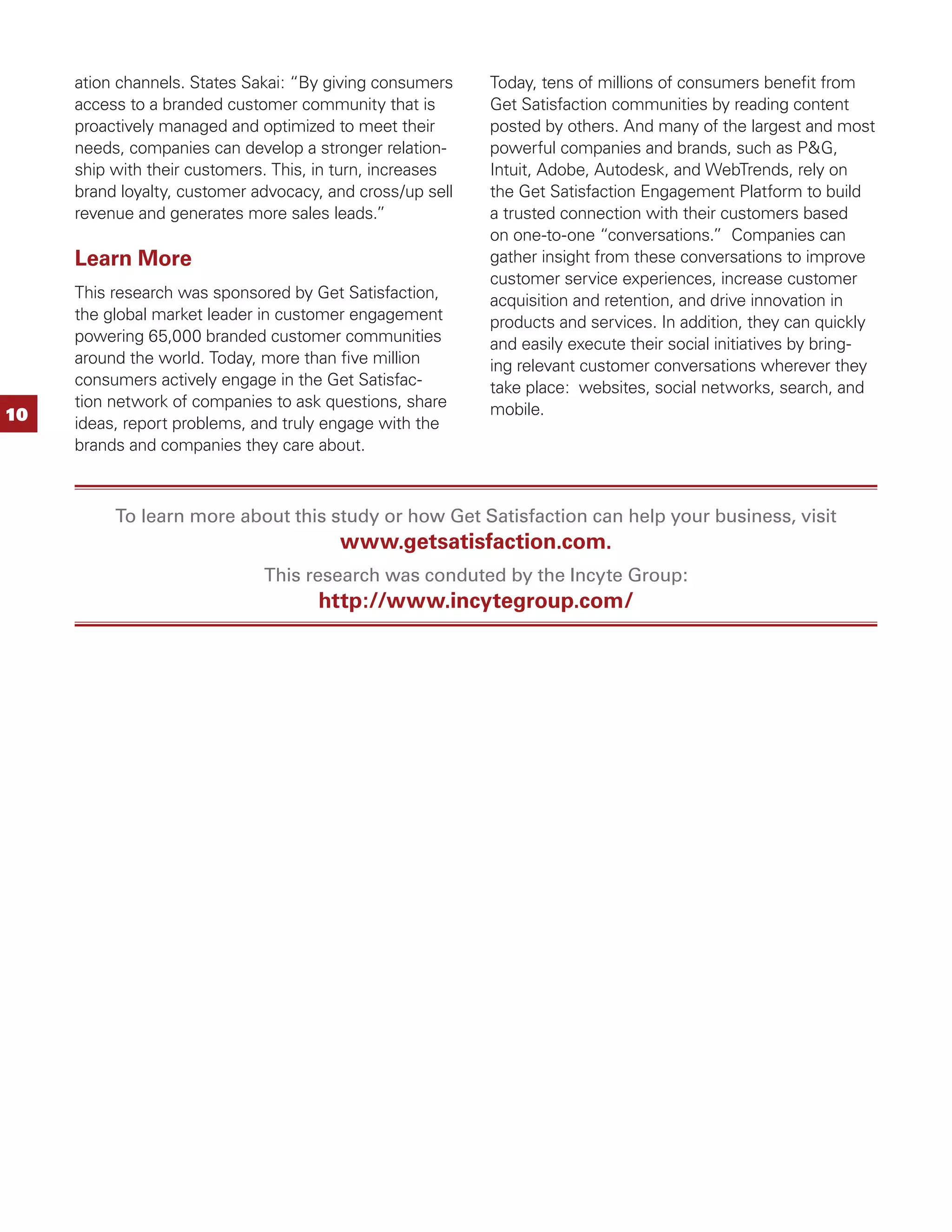 ation channels. States Sakai: “By giving consumers    Today, tens of millions of consumers beneﬁt from
     access to a branded customer community that is        Get Satisfaction communities by reading content
     proactively managed and optimized to meet their       posted by others. And many of the largest and most
     needs, companies can develop a stronger relation-     powerful companies and brands, such as P&G,
     ship with their customers. This, in turn, increases   Intuit, Adobe, Autodesk, and WebTrends, rely on
     brand loyalty, customer advocacy, and cross/up sell   the Get Satisfaction Engagement Platform to build
     revenue and generates more sales leads.”              a trusted connection with their customers based
                                                           on one-to-one “conversations.” Companies can
     Learn More                                            gather insight from these conversations to improve
                                                           customer service experiences, increase customer
     This research was sponsored by Get Satisfaction,      acquisition and retention, and drive innovation in
     the global market leader in customer engagement       products and services. In addition, they can quickly
     powering 65,000 branded customer communities          and easily execute their social initiatives by bring-
     around the world. Today, more than ﬁve million        ing relevant customer conversations wherever they
     consumers actively engage in the Get Satisfac-        take place: websites, social networks, search, and
     tion network of companies to ask questions, share     mobile.
10   ideas, report problems, and truly engage with the
     brands and companies they care about.



          To learn more about this study or how Get Satisfaction can help your business, visit
                                        www.getsatisfaction.com.
                              This research was conduted by the Incyte Group:
                                     http://www.incytegroup.com/
 