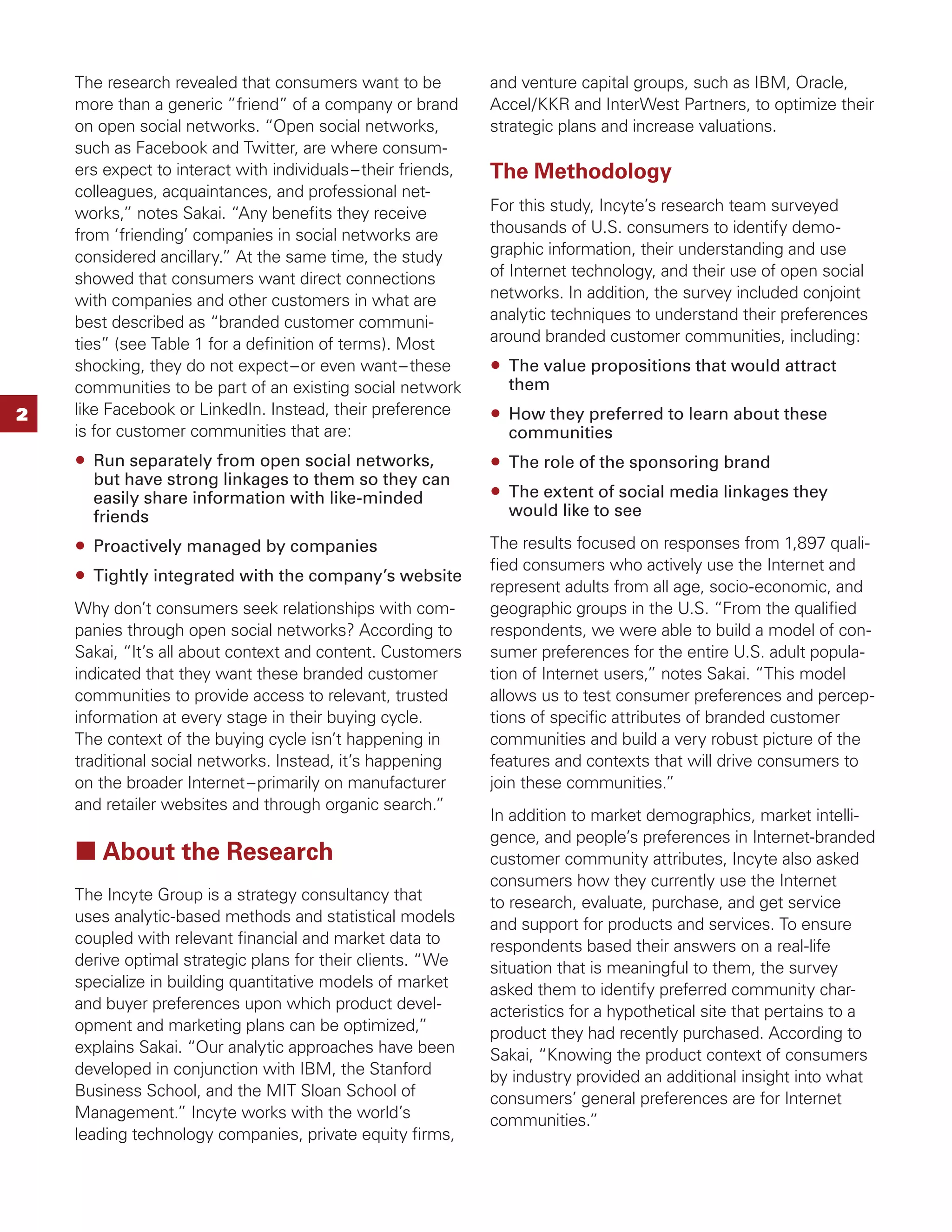 The research revealed that consumers want to be            and venture capital groups, such as IBM, Oracle,
    more than a generic ”friend” of a company or brand         Accel/KKR and InterWest Partners, to optimize their
    on open social networks. “Open social networks,            strategic plans and increase valuations.
    such as Facebook and Twitter, are where consum-
    ers expect to interact with individuals – their friends,   The Methodology
    colleagues, acquaintances, and professional net-
    works,” notes Sakai. “Any beneﬁts they receive             For this study, Incyte’s research team surveyed
    from ‘friending’ companies in social networks are          thousands of U.S. consumers to identify demo-
    considered ancillary.” At the same time, the study         graphic information, their understanding and use
    showed that consumers want direct connections              of Internet technology, and their use of open social
    with companies and other customers in what are             networks. In addition, the survey included conjoint
    best described as “branded customer communi-               analytic techniques to understand their preferences
    ties” (see Table 1 for a deﬁnition of terms). Most         around branded customer communities, including:
    shocking, they do not expect – or even want – these          The value propositions that would attract
    communities to be part of an existing social network         them
2   like Facebook or LinkedIn. Instead, their preference         How they preferred to learn about these
    is for customer communities that are:                        communities
      Run separately from open social networks,                  The role of the sponsoring brand
      but have strong linkages to them so they can
      easily share information with like-minded                  The extent of social media linkages they
      friends                                                    would like to see

      Proactively managed by companies                         The results focused on responses from 1,897 quali-
                                                               ﬁed consumers who actively use the Internet and
      Tightly integrated with the company’s website
                                                               represent adults from all age, socio-economic, and
    Why don’t consumers seek relationships with com-           geographic groups in the U.S. “From the qualiﬁed
    panies through open social networks? According to          respondents, we were able to build a model of con-
    Sakai, “It’s all about context and content. Customers      sumer preferences for the entire U.S. adult popula-
    indicated that they want these branded customer            tion of Internet users,” notes Sakai. “This model
    communities to provide access to relevant, trusted         allows us to test consumer preferences and percep-
    information at every stage in their buying cycle.          tions of speciﬁc attributes of branded customer
    The context of the buying cycle isn’t happening in         communities and build a very robust picture of the
    traditional social networks. Instead, it’s happening       features and contexts that will drive consumers to
    on the broader Internet – primarily on manufacturer        join these communities.”
    and retailer websites and through organic search.”
                                                               In addition to market demographics, market intelli-
                                                               gence, and people’s preferences in Internet-branded
        About the Research                                     customer community attributes, Incyte also asked
                                                               consumers how they currently use the Internet
    The Incyte Group is a strategy consultancy that            to research, evaluate, purchase, and get service
    uses analytic-based methods and statistical models         and support for products and services. To ensure
    coupled with relevant ﬁnancial and market data to          respondents based their answers on a real-life
    derive optimal strategic plans for their clients. “We      situation that is meaningful to them, the survey
    specialize in building quantitative models of market       asked them to identify preferred community char-
    and buyer preferences upon which product devel-            acteristics for a hypothetical site that pertains to a
    opment and marketing plans can be optimized,”              product they had recently purchased. According to
    explains Sakai. “Our analytic approaches have been         Sakai, “Knowing the product context of consumers
    developed in conjunction with IBM, the Stanford            by industry provided an additional insight into what
    Business School, and the MIT Sloan School of               consumers’ general preferences are for Internet
    Management.” Incyte works with the world’s                 communities.”
    leading technology companies, private equity ﬁrms,
 
