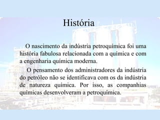 História
O nascimento da indústria petroquímica foi uma
história fabulosa relacionada com a química e com
a engenharia química moderna.
O pensamento dos administradores da indústria
do petróleo não se identificava com os da indústria
de natureza química. Por isso, as companhias
químicas desenvolveram a petroquímica.

 