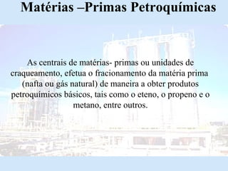 Matérias –Primas Petroquímicas

As centrais de matérias- primas ou unidades de
craqueamento, efetua o fracionamento da matéria prima
(nafta ou gás natural) de maneira a obter produtos
petroquímicos básicos, tais como o eteno, o propeno e o
metano, entre outros.

 