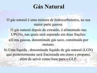 Gás Natural
O gás natural é uma mistura de hidrocarbonetos, na sua
maior parte gasosa.
O gás natural depois de extraído, é alimentado nas
UPGNs, nas quais será separado em duas frações:
a)Uma gasosa, denominada gás seco, constituída por
metano.
b) Uma líquida , denominada líquido de gás natural (LGN)
que posteriormente será fracionada em etano e propano,
além de servir como base para o GLP.

 