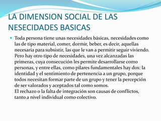 LA DIMENSION SOCIAL DE LAS
NESECIDADES BASICAS
 Toda persona tiene unas necesidades básicas, necesidades como
las de tipo material, comer, dormir, beber, es decir, aquellas
necesaria para subsistir, las que le van a permitir seguir viviendo.
Pero hay otro tipo de necesidades, una vez alcanzadas las
primeras, cuya consecución les permite desarrollarse como
personas, y entre ellas, como pilares fundamentales hay dos: la
identidad y el sentimiento de pertenencia a un grupo, porque
todos necesitan formar parte de un grupo y tener la percepción
de ser valorados y aceptados tal como somos.
El rechazo o la falta de integración son causas de conflictos,
tanto a nivel individual como colectivo.
 